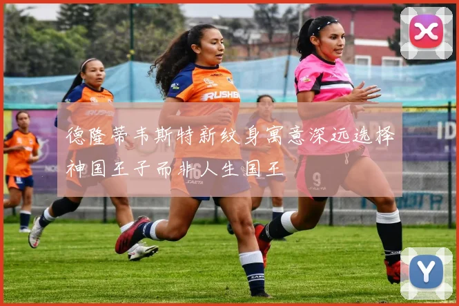 德隆蒂韦斯特新纹身寓意深远选择神国王子而非人生国王