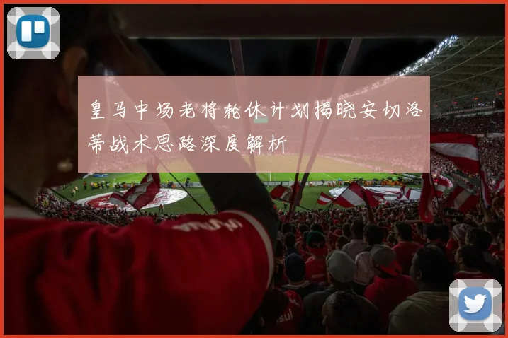 皇马中场老将轮休计划揭晓安切洛蒂战术思路深度解析