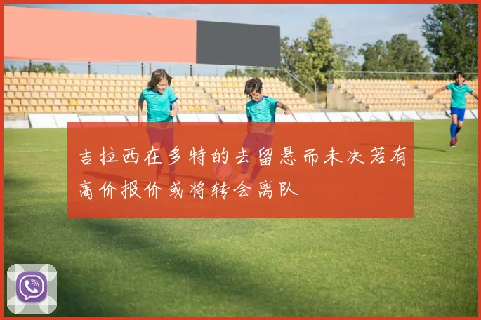 吉拉西在多特的去留悬而未决若有高价报价或将转会离队
