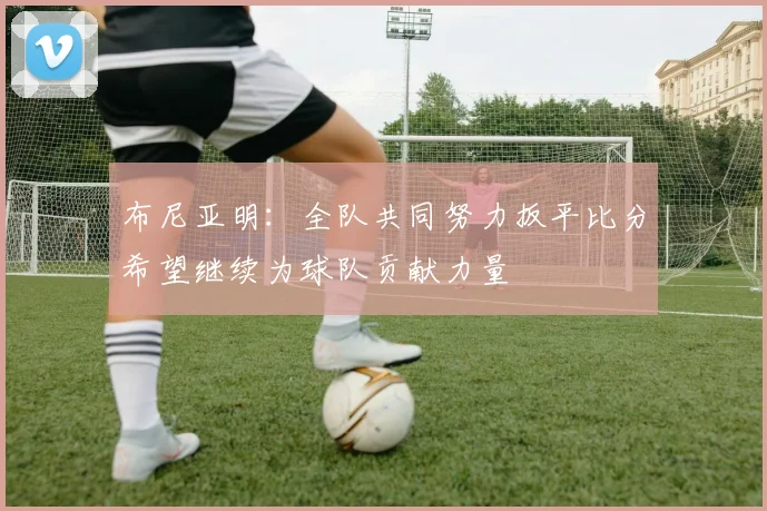 布尼亚明：全队共同努力扳平比分希望继续为球队贡献力量