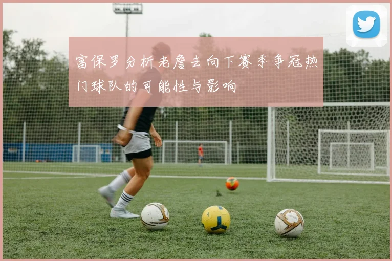 富保罗分析老詹去向下赛季争冠热门球队的可能性与影响