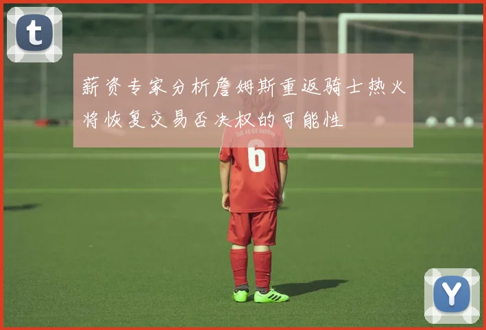 薪资专家分析詹姆斯重返骑士热火将恢复交易否决权的可能性
