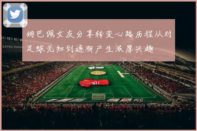 姆巴佩女友分享转变心路历程从对足球无知到逐渐产生浓厚兴趣
