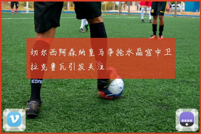 切尔西阿森纳皇马争抢水晶宫中卫拉克鲁瓦引发关注