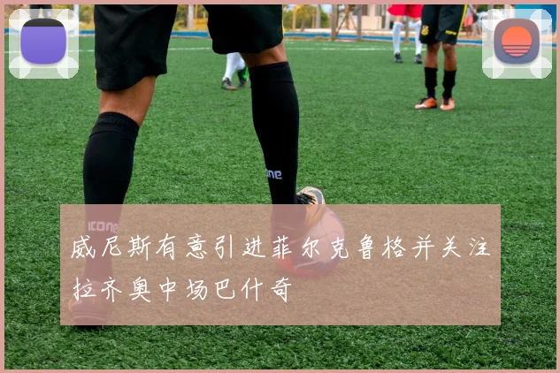 威尼斯有意引进菲尔克鲁格并关注拉齐奥中场巴什奇