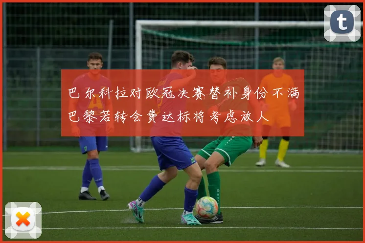 巴尔科拉对欧冠决赛替补身份不满巴黎若转会费达标将考虑放人