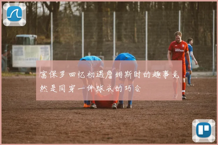 富保罗回忆初遇詹姆斯时的趣事竟然是同穿一件球衣的巧合