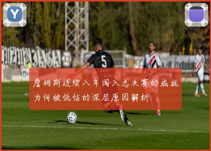 詹姆斯连续八年闯入总决赛的成就为何被低估的深层原因解析