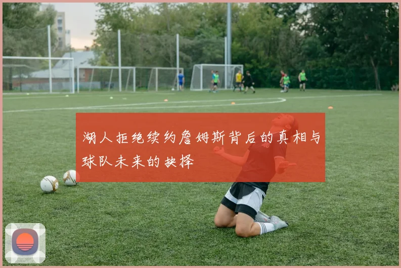 湖人拒绝续约詹姆斯背后的真相与球队未来的抉择