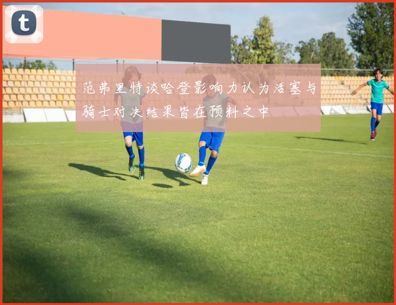 范弗里特谈哈登影响力认为活塞与骑士对决结果皆在预料之中
