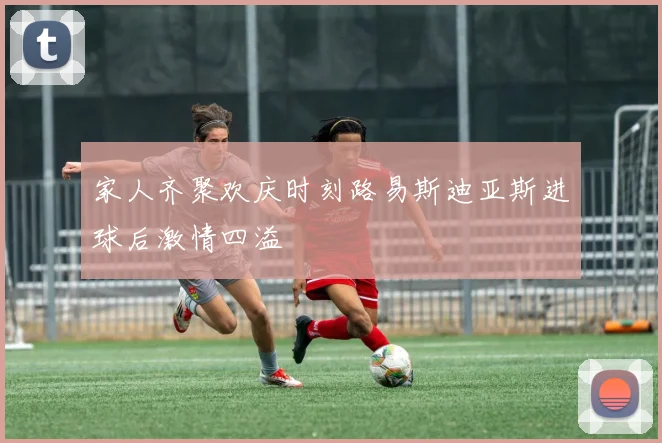 家人齐聚欢庆时刻路易斯迪亚斯进球后激情四溢