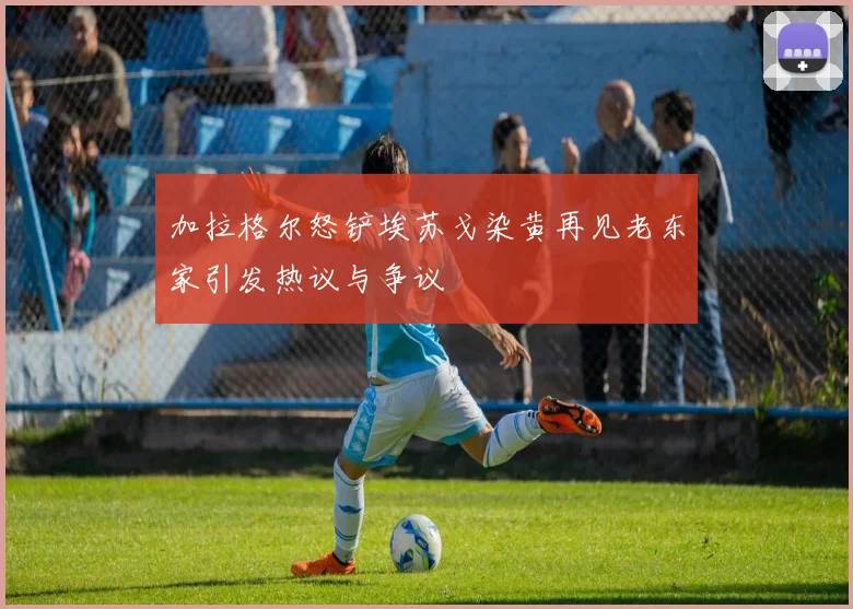 加拉格尔怒铲埃苏戈染黄再见老东家引发热议与争议