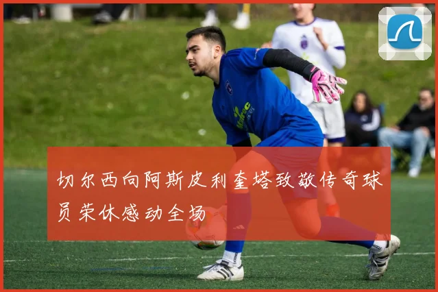 切尔西向阿斯皮利奎塔致敬传奇球员荣休感动全场