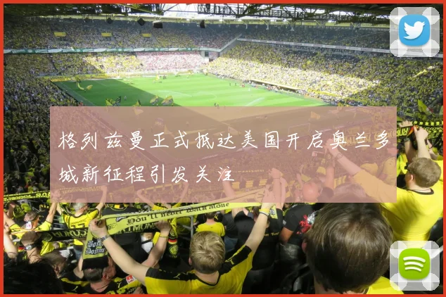 格列兹曼正式抵达美国开启奥兰多城新征程引发关注