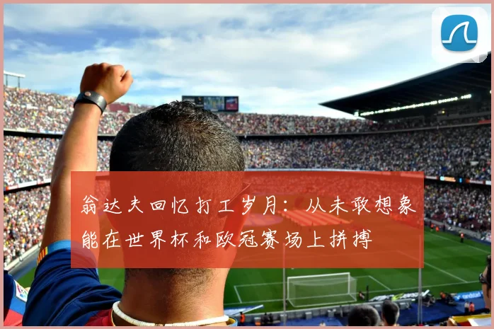 翁达夫回忆打工岁月：从未敢想象能在世界杯和欧冠赛场上拼搏