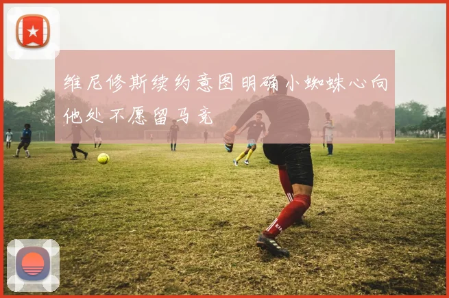 维尼修斯续约意图明确小蜘蛛心向他处不愿留马竞