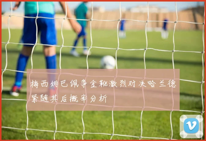 梅西姆巴佩争金靴激烈对决哈兰德紧随其后概率分析