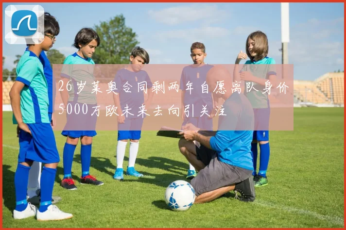 26岁莱奥合同剩两年自愿离队身价5000万欧未来去向引关注