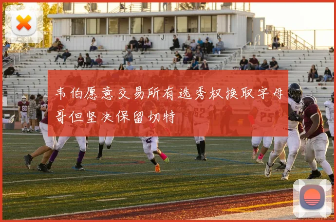 韦伯愿意交易所有选秀权换取字母哥但坚决保留切特