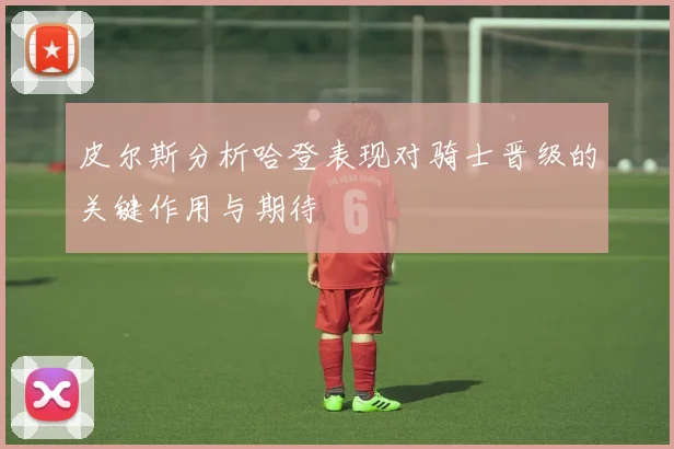 皮尔斯分析哈登表现对骑士晋级的关键作用与期待