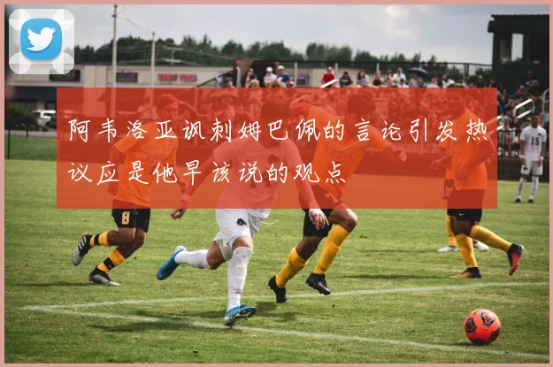 阿韦洛亚讽刺姆巴佩的言论引发热议应是他早该说的观点
