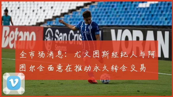 全市场消息：尤文图斯经纪人与阿图尔会面意在推动永久转会交易