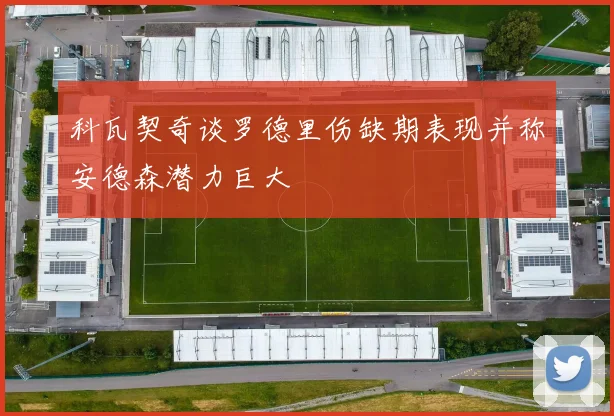 科瓦契奇谈罗德里伤缺期表现并称安德森潜力巨大