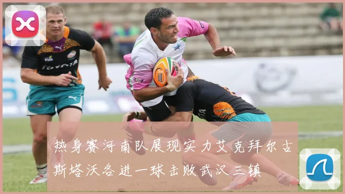 热身赛河南队展现实力艾克拜尔古斯塔沃各进一球击败武汉三镇